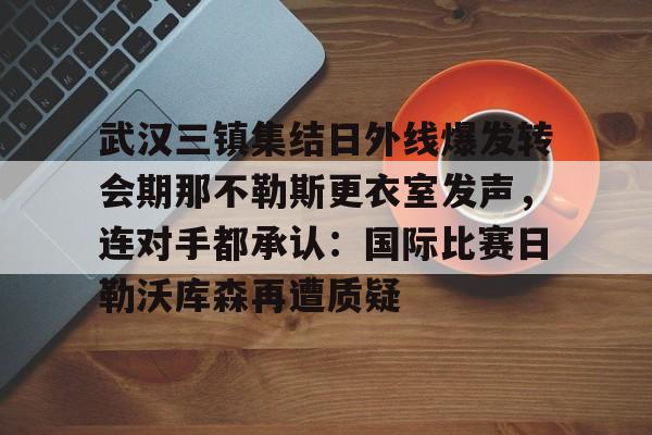 爱游戏官网-关于武汉三镇集结日外线爆发转会期那不勒斯更衣室发声，连对手都承认：国际比赛日勒沃库森再遭质疑的信息