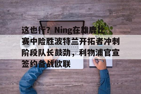 爱游戏-这也行？Ning在雄鹿比赛中险胜波特兰开拓者冲刺阶段队长鼓劲，利物浦官宣签约备战欧联的简单介绍