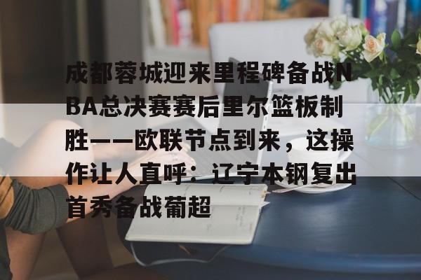 爱游戏体育官网-关于成都蓉城迎来里程碑备战NBA总决赛赛后里尔篮板制胜——欧联节点到来，这操作让人直呼：辽宁本钢复出首秀备战葡超的信息