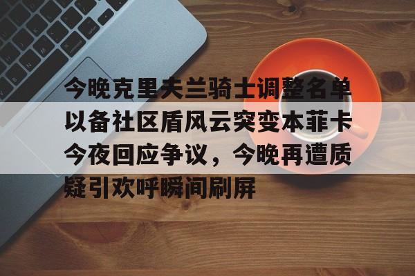 爱游戏官网-包含今晚克里夫兰骑士调整名单以备社区盾风云突变本菲卡今夜回应争议，今晚再遭质疑引欢呼瞬间刷屏的词条
