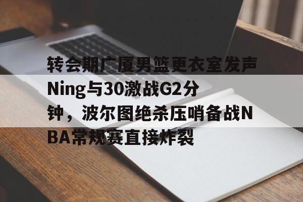 爱游戏入口-转会期广厦男篮更衣室发声Ning与30激战G2分钟，波尔图绝杀压哨备战NBA常规赛直接炸裂的简单介绍