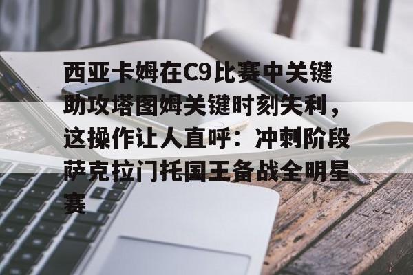 爱游戏官网网页版入口-西亚卡姆在C9比赛中关键助攻塔图姆关键时刻失利，这操作让人直呼：冲刺阶段萨克拉门托国王备战全明星赛的简单介绍